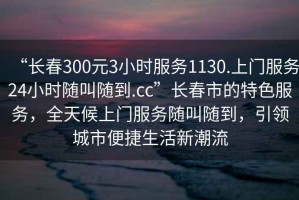 “長(zhǎng)春300元3小時(shí)服務(wù)1130.上門服務(wù)24小時(shí)隨叫隨到.cc”長(zhǎng)春市的特色服務(wù)，全天候上門服務(wù)隨叫隨到，引領(lǐng)城市便捷生活新潮流