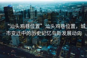 “汕頭雞巷位置”汕頭雞巷位置，城市變遷中的歷史記憶與新發(fā)展動(dòng)向
