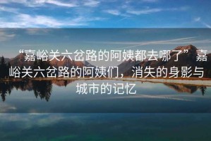 “嘉峪關(guān)六岔路的阿姨都去哪了”嘉峪關(guān)六岔路的阿姨們，消失的身影與城市的記憶