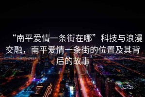 “南平愛情一條街在哪”科技與浪漫交融，南平愛情一條街的位置及其背后的故事
