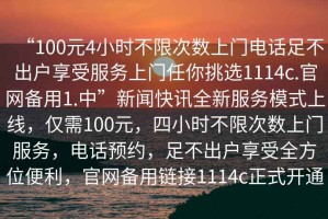 “100元4小時不限次數(shù)上門電話足不出戶享受服務(wù)上門任你挑選1114c.官網(wǎng)備用1.中”新聞快訊全新服務(wù)模式上線，僅需100元，四小時不限次數(shù)上門服務(wù)，電話預(yù)約，足不出戶享受全方位便利，官網(wǎng)備用鏈接1114c正式開通