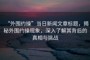 “外圍約操”當(dāng)日新聞文章標(biāo)題，揭秘外圍約操現(xiàn)象，深入了解其背后的真相與挑戰(zhàn)