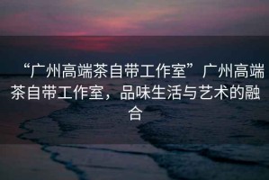 “廣州高端茶自帶工作室”廣州高端茶自帶工作室，品味生活與藝術(shù)的融合