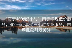 “南寧400元3小時(shí)”南寧驚現(xiàn)低價(jià)服務(wù)，400元可享受三小時(shí)專業(yè)服務(wù)，市場(chǎng)亂象引發(fā)關(guān)注