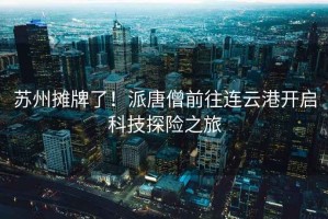 蘇州攤牌了！派唐僧前往連云港開啟科技探險之旅