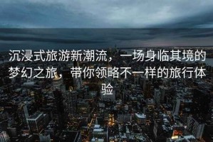 沉浸式旅游新潮流，一場身臨其境的夢幻之旅，帶你領(lǐng)略不一樣的旅行體驗(yàn)