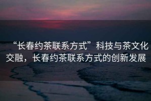 “長春約茶聯(lián)系方式”科技與茶文化交融，長春約茶聯(lián)系方式的創(chuàng)新發(fā)展