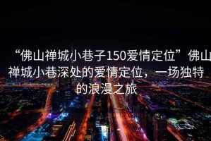 “佛山禪城小巷子150愛情定位”佛山禪城小巷深處的愛情定位，一場獨特的浪漫之旅