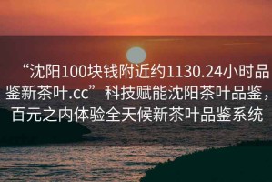 “沈陽100塊錢附近約1130.24小時品鑒新茶葉.cc”科技賦能沈陽茶葉品鑒，百元之內(nèi)體驗全天候新茶葉品鑒系統(tǒng)