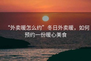 “外賣暖怎么約”冬日外賣暖，如何預約一份暖心美食