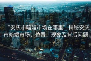 “安慶市暗娼市場在哪里”揭秘安慶市暗娼市場，位置、現(xiàn)象及背后問題