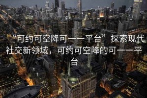 “可約可空降可一一平臺”探索現(xiàn)代社交新領(lǐng)域，可約可空降的可一一平臺