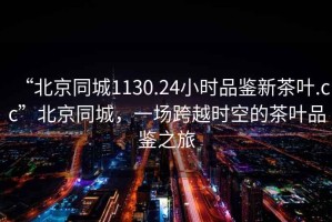 “北京同城1130.24小時品鑒新茶葉.cc”北京同城，一場跨越時空的茶葉品鑒之旅