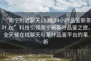 “南寧附近聊天1130.24小時(shí)品鑒新茶葉.cc”科技引領(lǐng)南寧新茶葉品鑒之旅，全天候在線聊天與茶葉品鑒平臺的革新