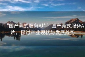 “國產(chǎn)莞式服務(wù)A片”國產(chǎn)莞式服務(wù)A片，探討產(chǎn)業(yè)現(xiàn)狀與發(fā)展趨勢