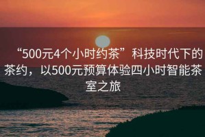 “500元4個(gè)小時(shí)約茶”科技時(shí)代下的茶約，以500元預(yù)算體驗(yàn)四小時(shí)智能茶室之旅