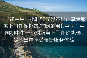 “初中生一小時50元足不出戶享受服務(wù)上門任你挑選.官網(wǎng)備用1.中國”中國初中生一小時服務(wù)上門任你挑選，足不出戶享受便捷服務(wù)體驗