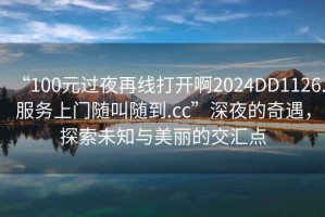 “100元過夜再線打開啊2024DD1126.服務上門隨叫隨到.cc”深夜的奇遇，探索未知與美麗的交匯點