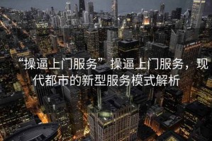 “操逼上門服務(wù)”操逼上門服務(wù)，現(xiàn)代都市的新型服務(wù)模式解析
