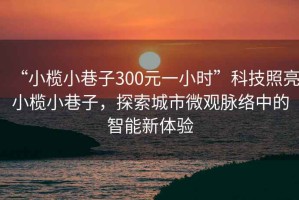 “小欖小巷子300元一小時”科技照亮小欖小巷子，探索城市微觀脈絡(luò)中的智能新體驗