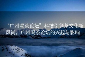 “廣州喝茶論壇”科技引領茶文化新風尚，廣州喝茶論壇的興起與影響