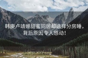 韓庚盧靖姍甜蜜同居卻選擇分房睡，背后原因令人感動！