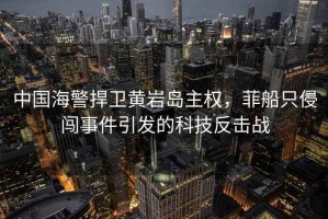 中國海警捍衛(wèi)黃巖島主權，菲船只侵闖事件引發(fā)的科技反擊戰(zhàn)
