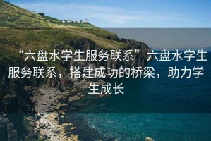 “六盤水學(xué)生服務(wù)聯(lián)系”六盤水學(xué)生服務(wù)聯(lián)系，搭建成功的橋梁，助力學(xué)生成長
