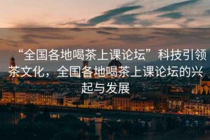 “全國各地喝茶上課論壇”科技引領茶文化，全國各地喝茶上課論壇的興起與發(fā)展