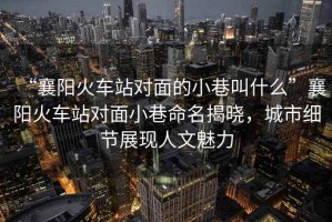 “襄陽火車站對(duì)面的小巷叫什么”襄陽火車站對(duì)面小巷命名揭曉，城市細(xì)節(jié)展現(xiàn)人文魅力