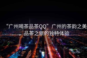 “廣州喝茶品茶QQ”廣州的茶韻之美，品茶之旅的獨特體驗