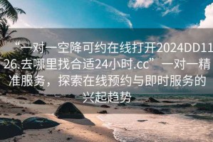 “一對一空降可約在線打開2024DD1126.去哪里找合適24小時.cc”一對一精準(zhǔn)服務(wù)，探索在線預(yù)約與即時服務(wù)的興起趨勢
