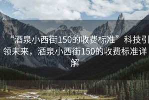 “酒泉小西街150的收費標(biāo)準(zhǔn)”科技引領(lǐng)未來，酒泉小西街150的收費標(biāo)準(zhǔn)詳解
