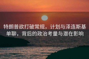 特朗普欲打破常規(guī)，計(jì)劃與澤連斯基單聊，背后的政治考量與潛在影響