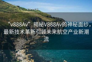 “v888Av”揭秘V888Av的神秘面紗，最新技術革新引領未來航空產(chǎn)業(yè)新潮流