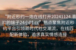 “附近秒約一炮在線打開20241124.喜歡的妹子24小時.cc”熱點聚焦附近秒約平臺引領新時代社交潮流，在線匹配新體驗，追求真實情感連接