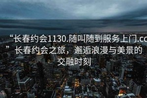 “長春約會1130.隨叫隨到服務上門.cc”長春約會之旅，邂逅浪漫與美景的交融時刻