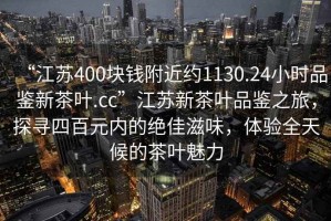 “江蘇400塊錢附近約1130.24小時(shí)品鑒新茶葉.cc”江蘇新茶葉品鑒之旅，探尋四百元內(nèi)的絕佳滋味，體驗(yàn)全天候的茶葉魅力