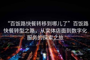 “百飯路快餐轉(zhuǎn)移到哪兒了”百飯路快餐轉(zhuǎn)型之路，從實(shí)體店面到數(shù)字化服務(wù)的探索之旅