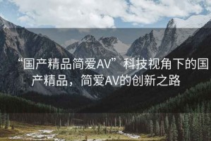 “國產(chǎn)精品簡愛AV”科技視角下的國產(chǎn)精品，簡愛AV的創(chuàng)新之路