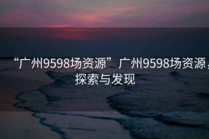 “廣州9598場資源”廣州9598場資源，探索與發(fā)現(xiàn)