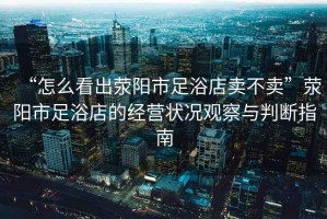 “怎么看出滎陽市足浴店賣不賣”滎陽市足浴店的經(jīng)營狀況觀察與判斷指南