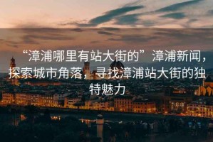 “漳浦哪里有站大街的”漳浦新聞，探索城市角落，尋找漳浦站大街的獨特魅力
