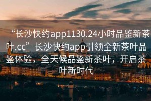 “長沙快約app1130.24小時品鑒新茶葉.cc”長沙快約app引領(lǐng)全新茶葉品鑒體驗，全天候品鑒新茶葉，開啟茶葉新時代