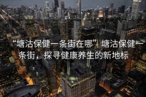 “塘沽保健一條街在哪”塘沽保健一條街，探尋健康養(yǎng)生的新地標