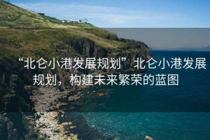 “北侖小港發(fā)展規(guī)劃”北侖小港發(fā)展規(guī)劃，構(gòu)建未來(lái)繁榮的藍(lán)圖