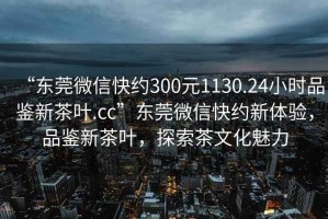 “東莞微信快約300元1130.24小時品鑒新茶葉.cc”東莞微信快約新體驗，品鑒新茶葉，探索茶文化魅力