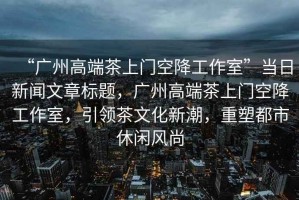 “廣州高端茶上門空降工作室”當(dāng)日新聞文章標(biāo)題，廣州高端茶上門空降工作室，引領(lǐng)茶文化新潮，重塑都市休閑風(fēng)尚