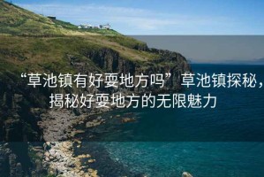 “草池鎮(zhèn)有好耍地方嗎”草池鎮(zhèn)探秘，揭秘好耍地方的無(wú)限魅力