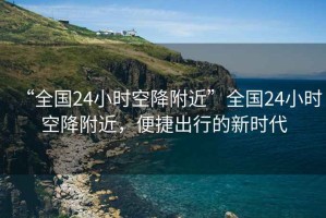“全國24小時空降附近”全國24小時空降附近，便捷出行的新時代